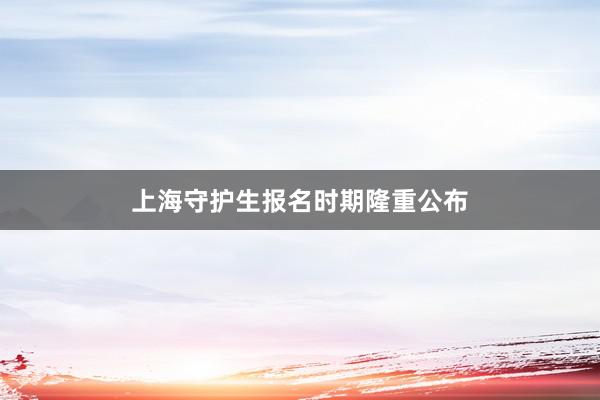 上海守护生报名时期隆重公布